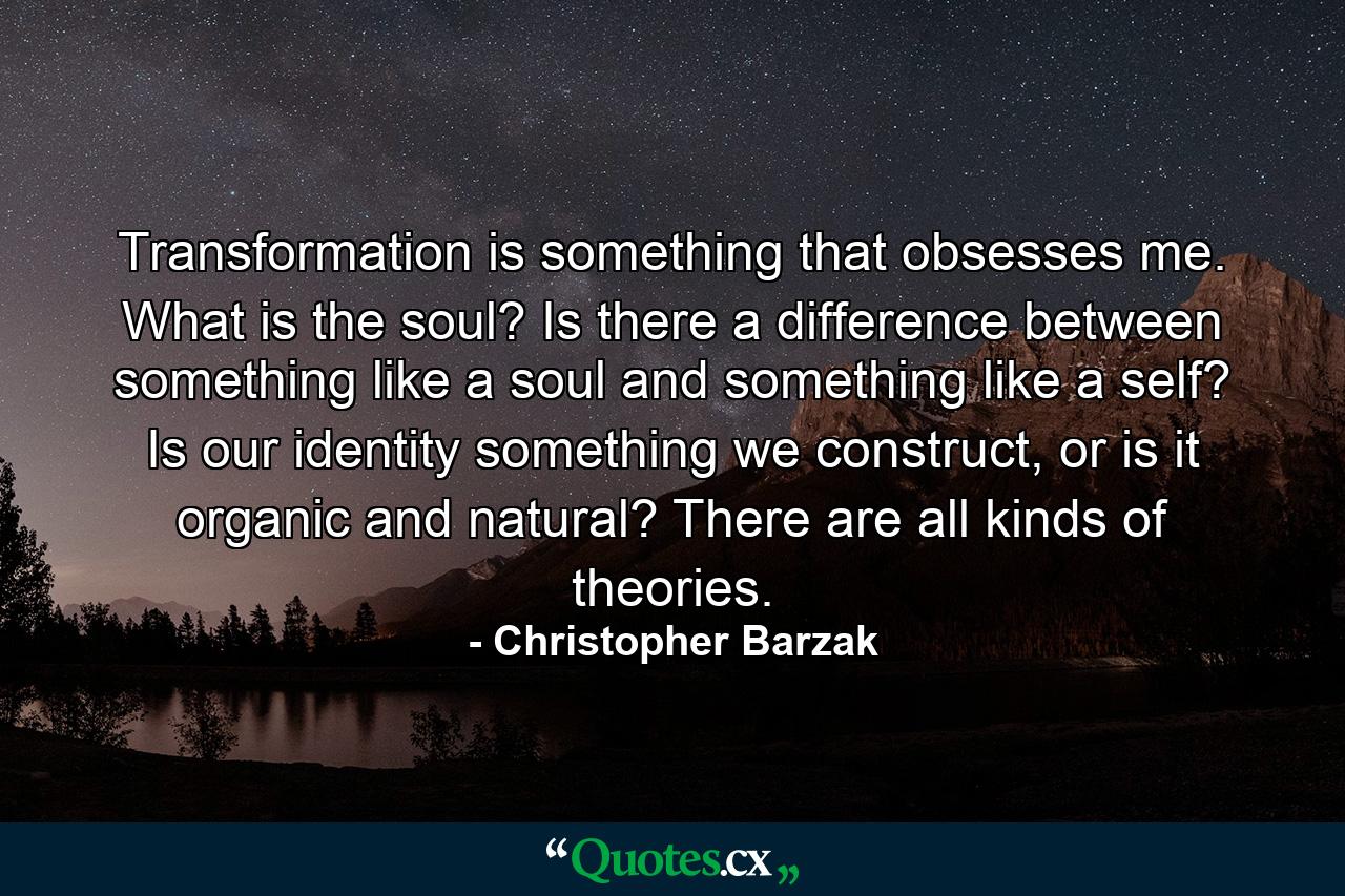 Transformation is something that obsesses me. What is the soul? Is there a difference between something like a soul and something like a self? Is our identity something we construct, or is it organic and natural? There are all kinds of theories. - Quote by Christopher Barzak