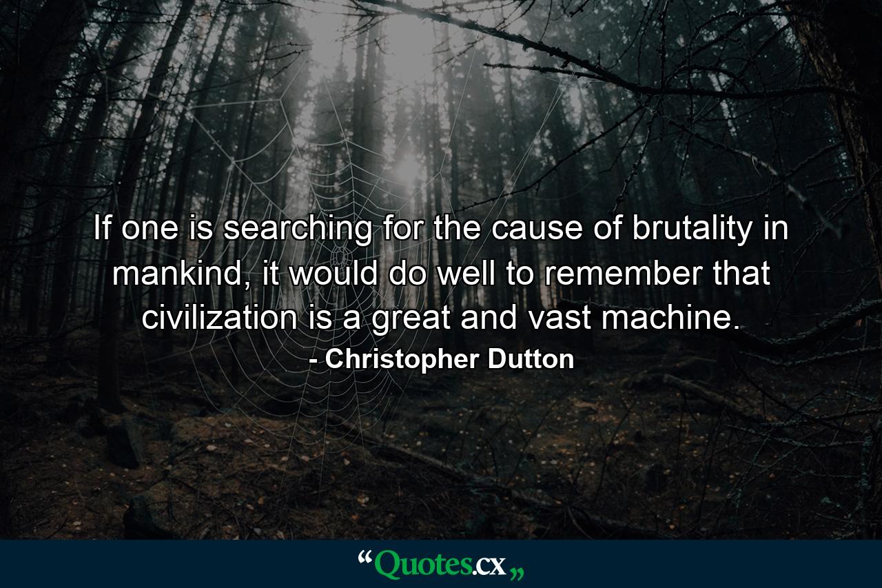 If one is searching for the cause of brutality in mankind, it would do well to remember that civilization is a great and vast machine. - Quote by Christopher Dutton