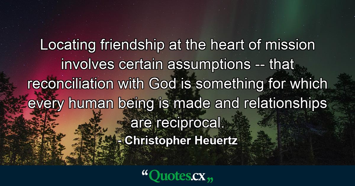 Locating friendship at the heart of mission involves certain assumptions -- that reconciliation with God is something for which every human being is made and relationships are reciprocal. - Quote by Christopher Heuertz