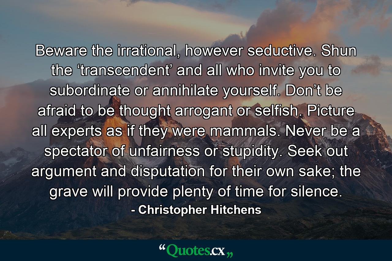 Beware the irrational, however seductive. Shun the ‘transcendent’ and all who invite you to subordinate or annihilate yourself. Don’t be afraid to be thought arrogant or selfish. Picture all experts as if they were mammals. Never be a spectator of unfairness or stupidity. Seek out argument and disputation for their own sake; the grave will provide plenty of time for silence. - Quote by Christopher Hitchens