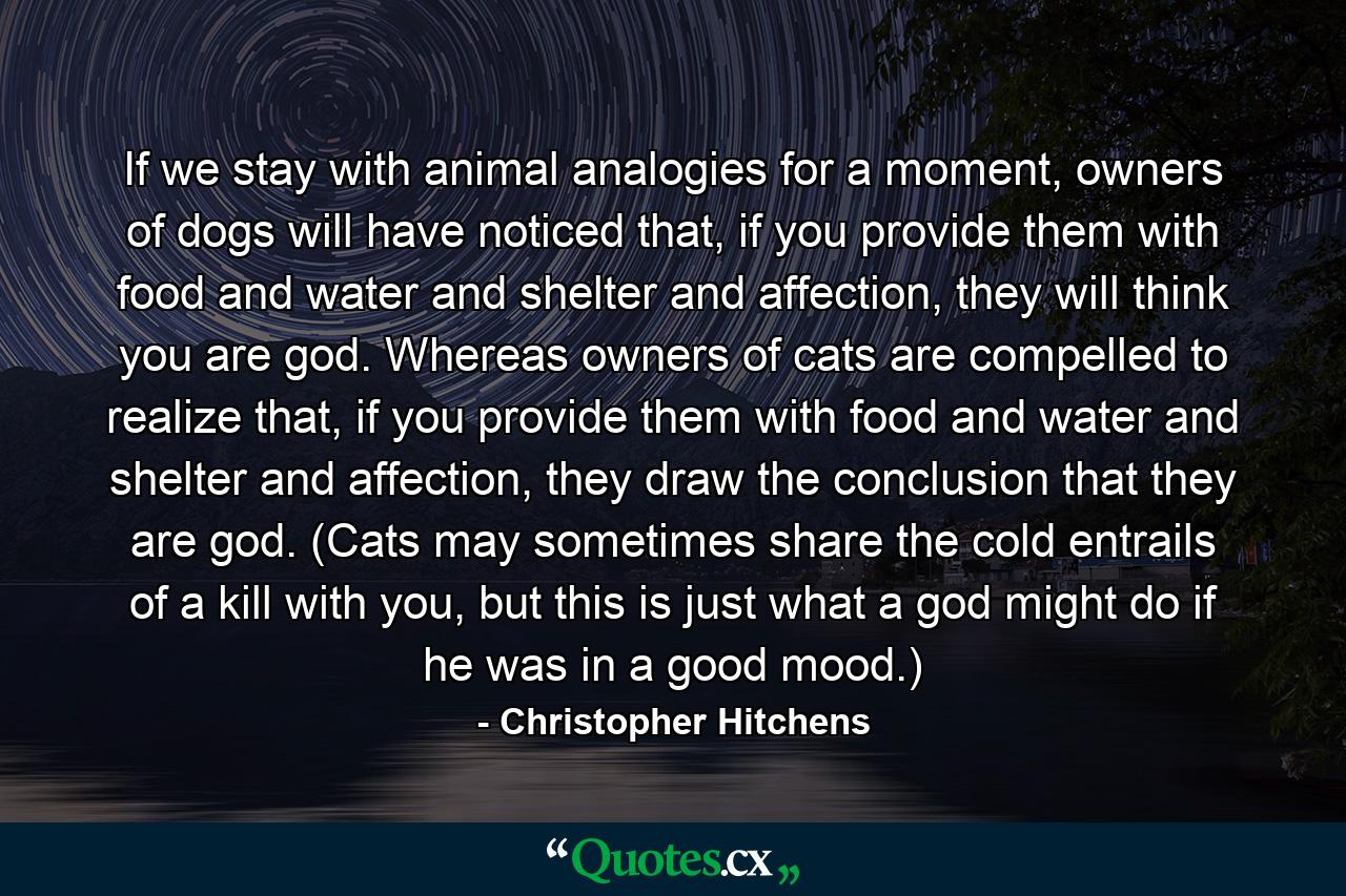 If we stay with animal analogies for a moment, owners of dogs will have noticed that, if you provide them with food and water and shelter and affection, they will think you are god. Whereas owners of cats are compelled to realize that, if you provide them with food and water and shelter and affection, they draw the conclusion that they are god. (Cats may sometimes share the cold entrails of a kill with you, but this is just what a god might do if he was in a good mood.) - Quote by Christopher Hitchens