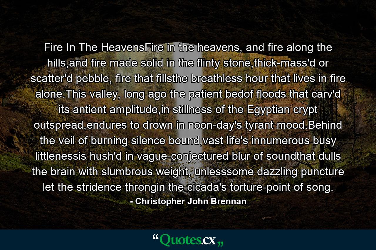 Fire In The HeavensFire in the heavens, and fire along the hills,and fire made solid in the flinty stone,thick-mass'd or scatter'd pebble, fire that fillsthe breathless hour that lives in fire alone.This valley, long ago the patient bedof floods that carv'd its antient amplitude,in stillness of the Egyptian crypt outspread,endures to drown in noon-day's tyrant mood.Behind the veil of burning silence bound,vast life's innumerous busy littlenessis hush'd in vague-conjectured blur of soundthat dulls the brain with slumbrous weight, unlesssome dazzling puncture let the stridence throngin the cicada's torture-point of song. - Quote by Christopher John Brennan