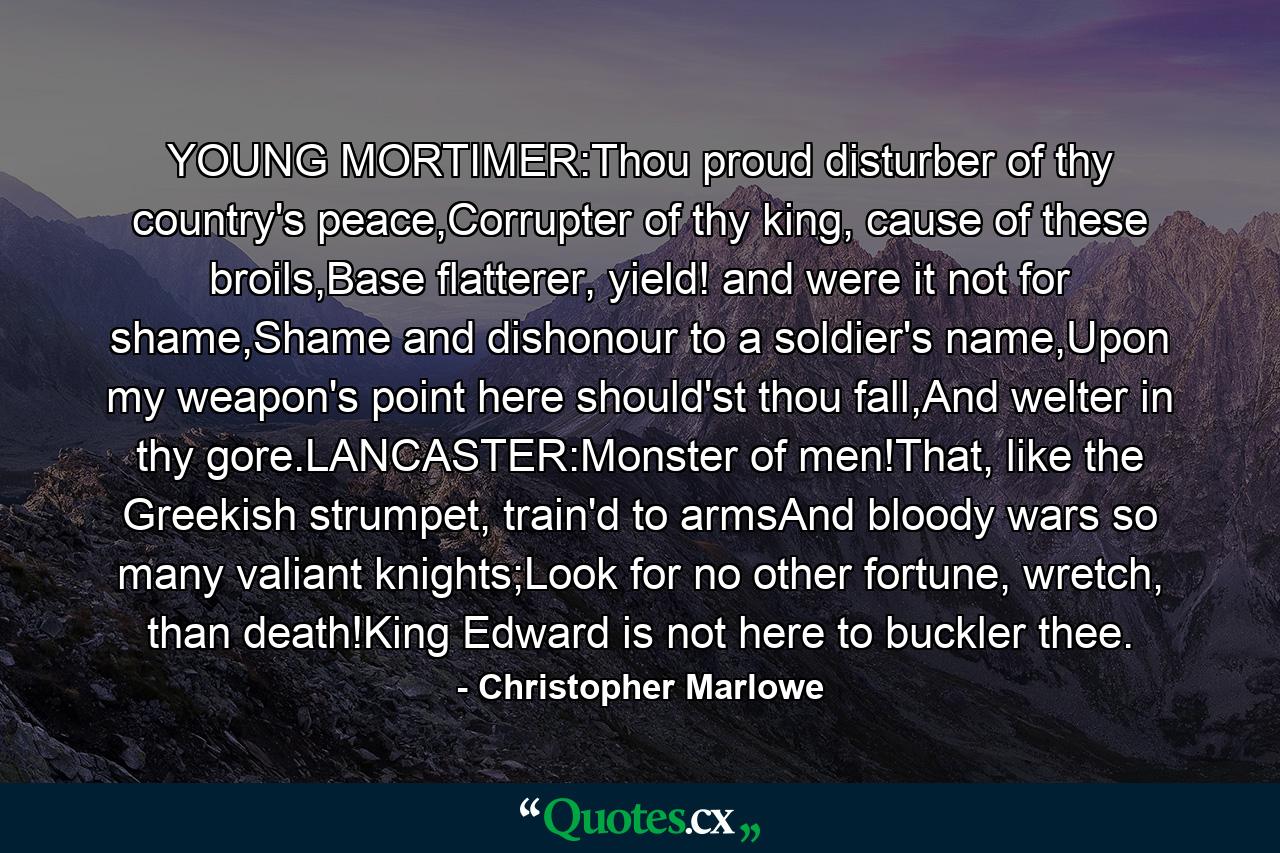 YOUNG MORTIMER:Thou proud disturber of thy country's peace,Corrupter of thy king, cause of these broils,Base flatterer, yield! and were it not for shame,Shame and dishonour to a soldier's name,Upon my weapon's point here should'st thou fall,And welter in thy gore.LANCASTER:Monster of men!That, like the Greekish strumpet, train'd to armsAnd bloody wars so many valiant knights;Look for no other fortune, wretch, than death!King Edward is not here to buckler thee. - Quote by Christopher Marlowe