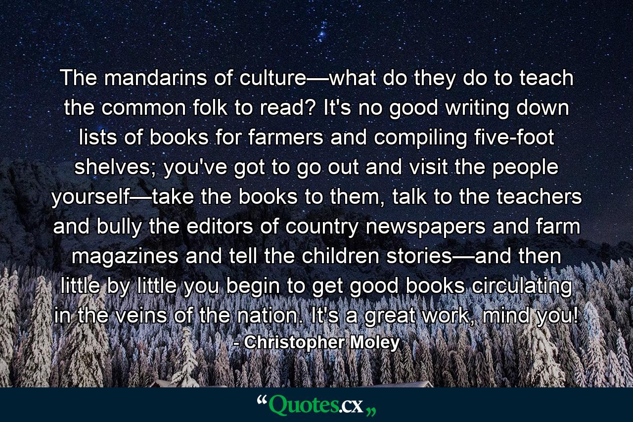 The mandarins of culture—what do they do to teach the common folk to read? It's no good writing down lists of books for farmers and compiling five-foot shelves; you've got to go out and visit the people yourself—take the books to them, talk to the teachers and bully the editors of country newspapers and farm magazines and tell the children stories—and then little by little you begin to get good books circulating in the veins of the nation. It's a great work, mind you! - Quote by Christopher Moley