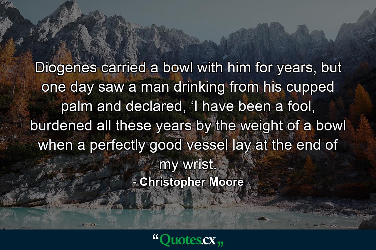 Diogenes carried a bowl with him for years, but one day saw a man drinking from his cupped palm and declared, ‘I have been a fool, burdened all these years by the weight of a bowl when a perfectly good vessel lay at the end of my wrist. - Quote by Christopher Moore