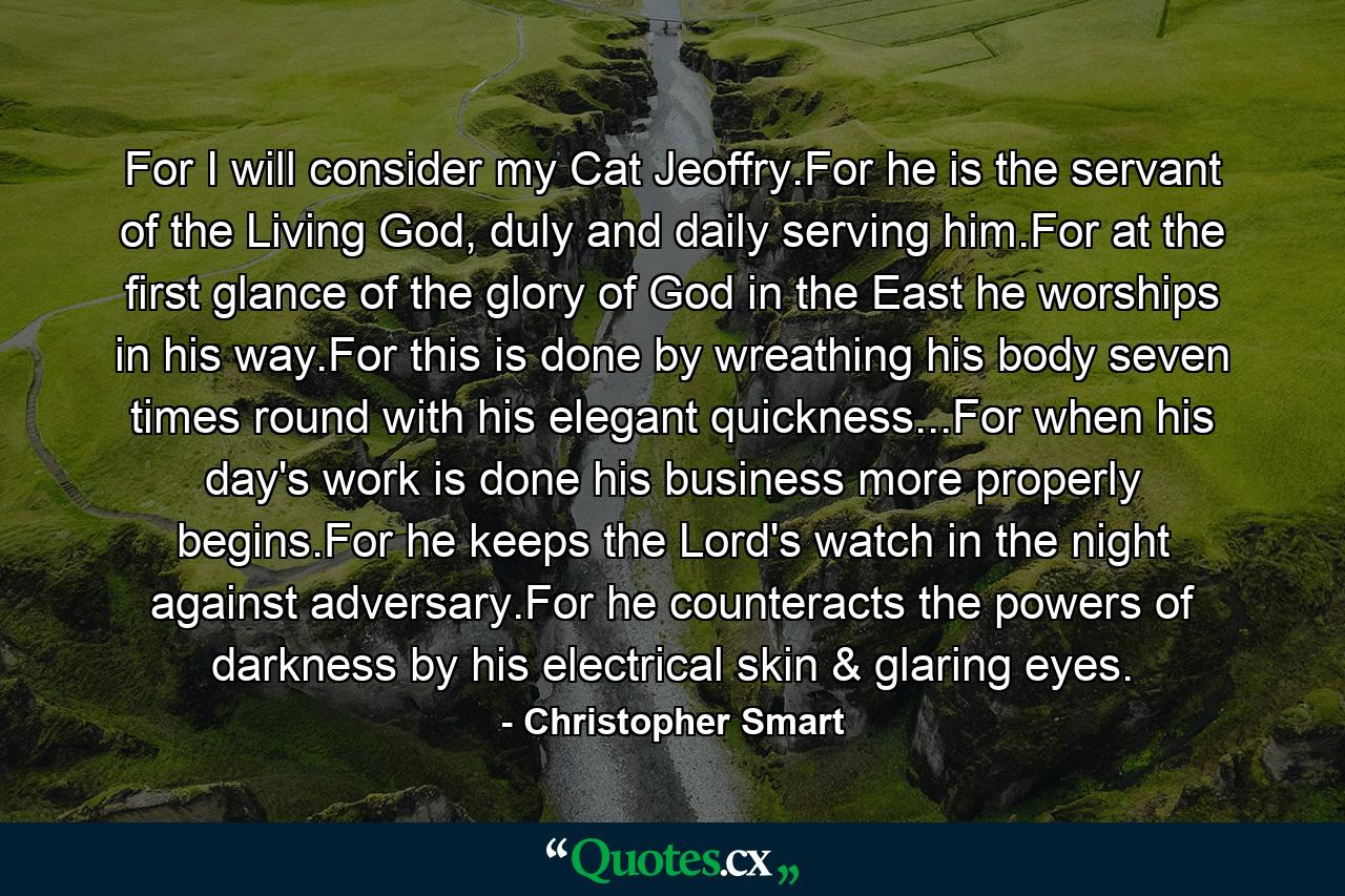 For I will consider my Cat Jeoffry.For he is the servant of the Living God, duly and daily serving him.For at the first glance of the glory of God in the East he worships in his way.For this is done by wreathing his body seven times round with his elegant quickness...For when his day's work is done his business more properly begins.For he keeps the Lord's watch in the night against adversary.For he counteracts the powers of darkness by his electrical skin & glaring eyes. - Quote by Christopher Smart