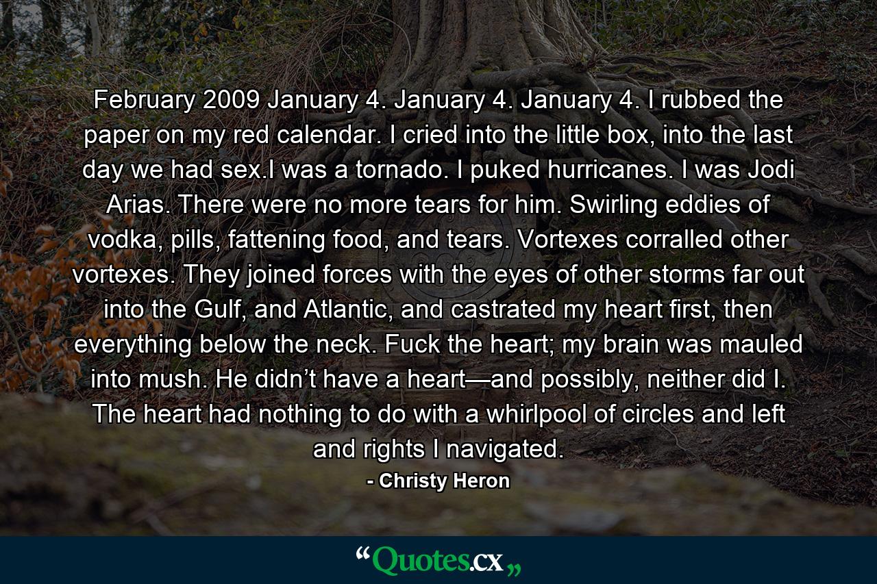 February 2009 January 4. January 4. January 4. I rubbed the paper on my red calendar. I cried into the little box, into the last day we had sex.I was a tornado. I puked hurricanes. I was Jodi Arias. There were no more tears for him. Swirling eddies of vodka, pills, fattening food, and tears. Vortexes corralled other vortexes. They joined forces with the eyes of other storms far out into the Gulf, and Atlantic, and castrated my heart first, then everything below the neck. Fuck the heart; my brain was mauled into mush. He didn’t have a heart—and possibly, neither did I. The heart had nothing to do with a whirlpool of circles and left and rights I navigated. - Quote by Christy Heron