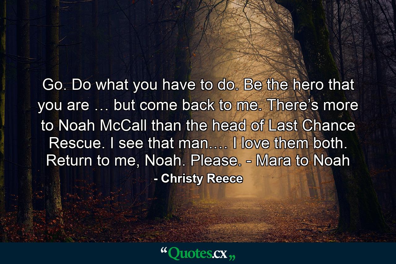 Go. Do what you have to do. Be the hero that you are … but come back to me. There’s more to Noah McCall than the head of Last Chance Rescue. I see that man.… I love them both. Return to me, Noah. Please. - Mara to Noah - Quote by Christy Reece