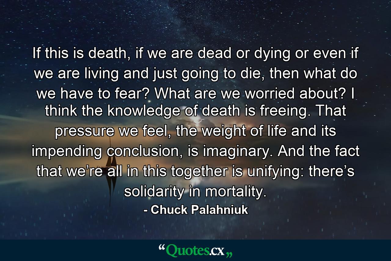 If this is death, if we are dead or dying or even if we are living and just going to die, then what do we have to fear? What are we worried about? I think the knowledge of death is freeing. That pressure we feel, the weight of life and its impending conclusion, is imaginary. And the fact that we’re all in this together is unifying: there’s solidarity in mortality. - Quote by Chuck Palahniuk