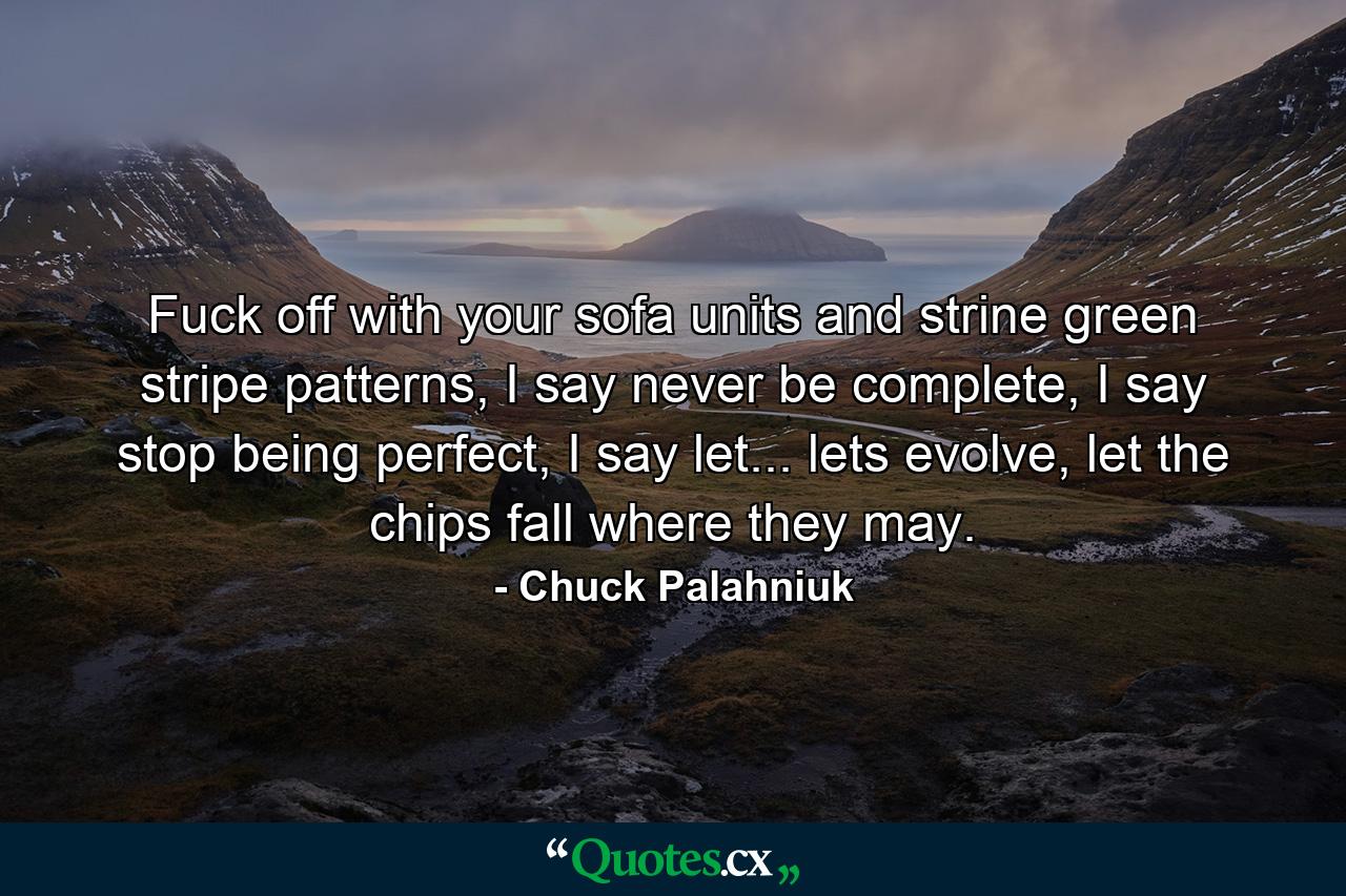 Fuck off with your sofa units and strine green stripe patterns, I say never be complete, I say stop being perfect, I say let... lets evolve, let the chips fall where they may. - Quote by Chuck Palahniuk