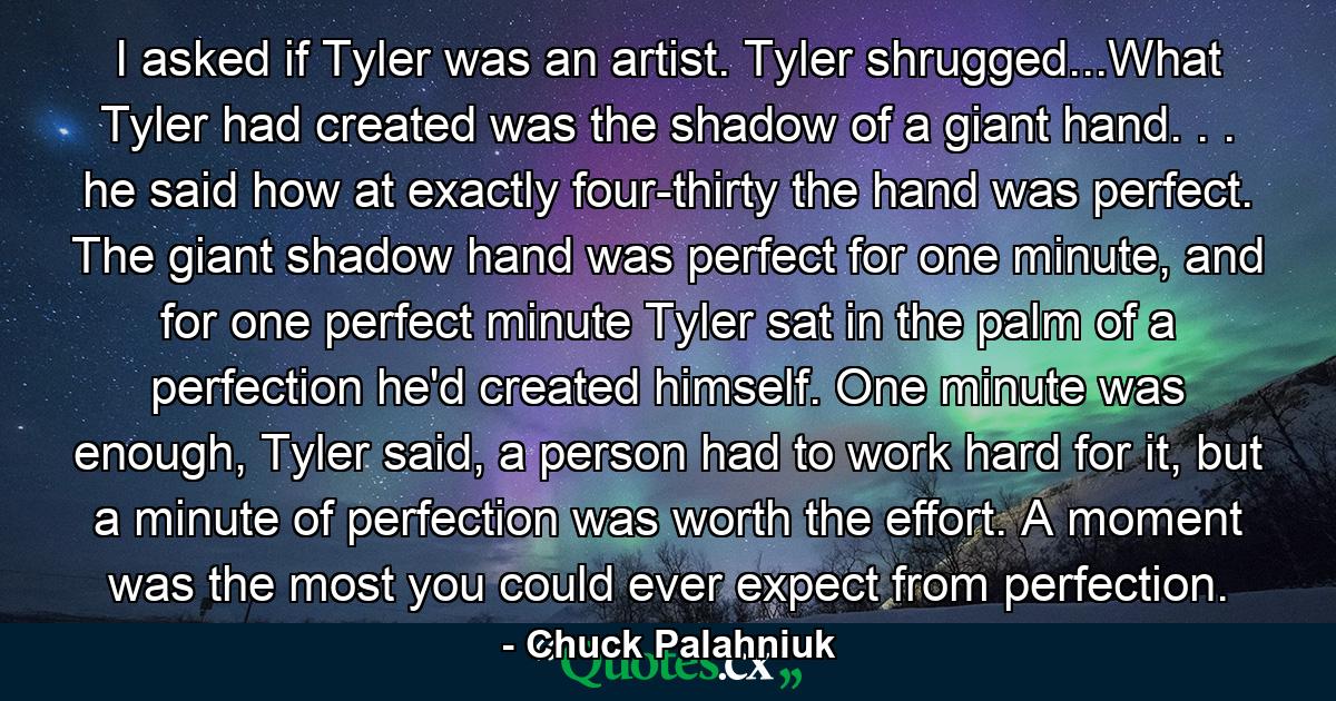 I asked if Tyler was an artist. Tyler shrugged...What Tyler had created was the shadow of a giant hand. . . he said how at exactly four-thirty the hand was perfect. The giant shadow hand was perfect for one minute, and for one perfect minute Tyler sat in the palm of a perfection he'd created himself. One minute was enough, Tyler said, a person had to work hard for it, but a minute of perfection was worth the effort. A moment was the most you could ever expect from perfection. - Quote by Chuck Palahniuk