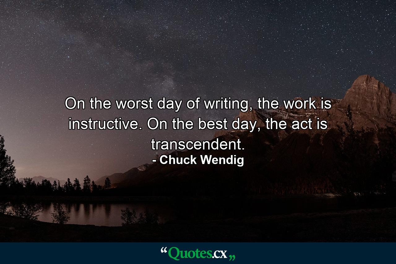 On the worst day of writing, the work is instructive. On the best day, the act is transcendent. - Quote by Chuck Wendig