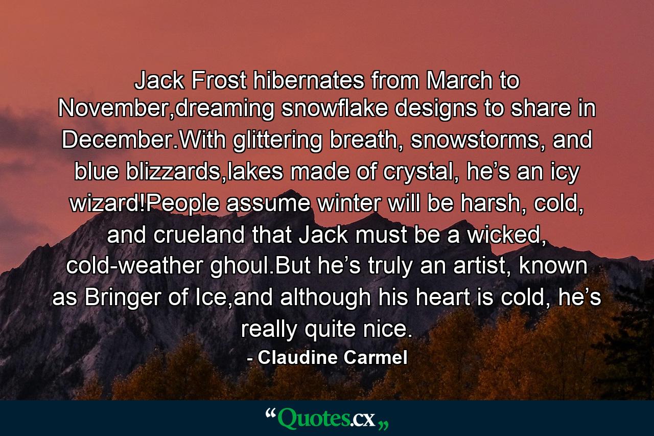 Jack Frost hibernates from March to November,dreaming snowflake designs to share in December.With glittering breath, snowstorms, and blue blizzards,lakes made of crystal, he’s an icy wizard!People assume winter will be harsh, cold, and crueland that Jack must be a wicked, cold-weather ghoul.But he’s truly an artist, known as Bringer of Ice,and although his heart is cold, he’s really quite nice. - Quote by Claudine Carmel