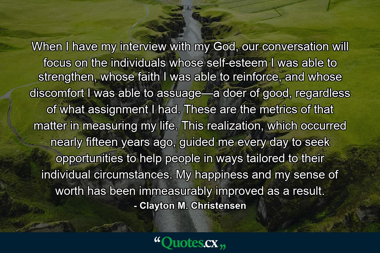 When I have my interview with my God, our conversation will focus on the individuals whose self-esteem I was able to strengthen, whose faith I was able to reinforce, and whose discomfort I was able to assuage—a doer of good, regardless of what assignment I had. These are the metrics of that matter in measuring my life. This realization, which occurred nearly fifteen years ago, guided me every day to seek opportunities to help people in ways tailored to their individual circumstances. My happiness and my sense of worth has been immeasurably improved as a result. - Quote by Clayton M. Christensen