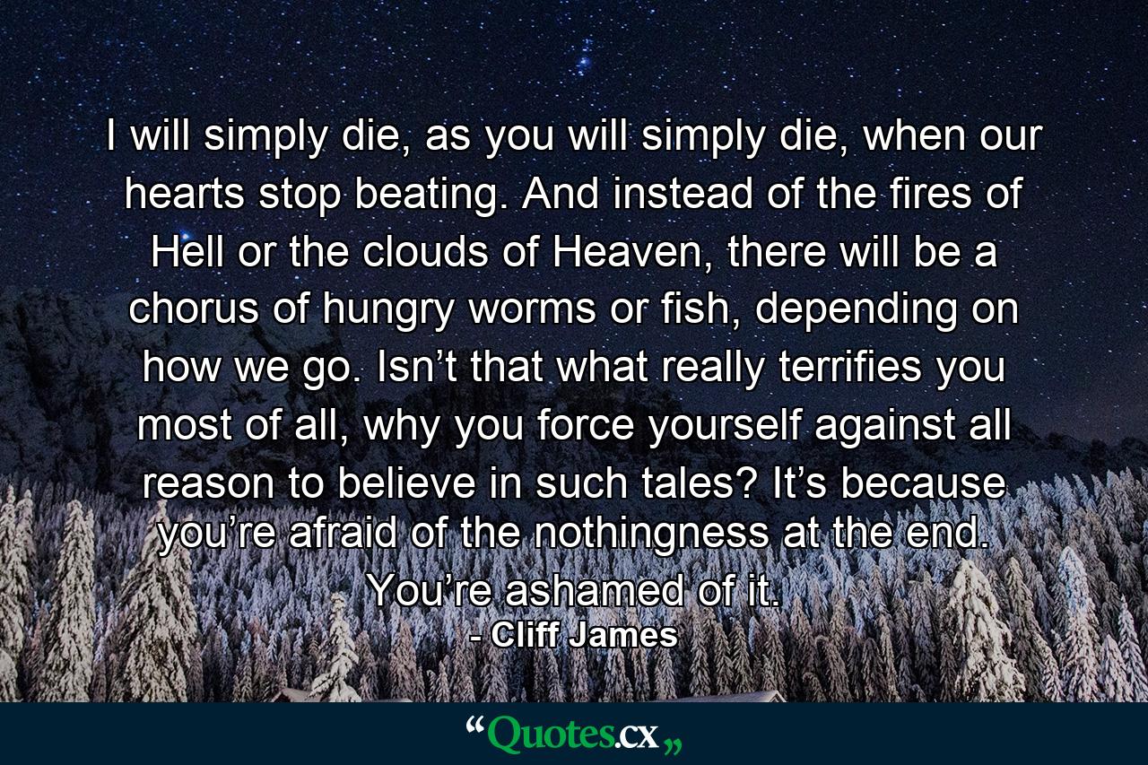 I will simply die, as you will simply die, when our hearts stop beating. And instead of the fires of Hell or the clouds of Heaven, there will be a chorus of hungry worms or fish, depending on how we go. Isn’t that what really terrifies you most of all, why you force yourself against all reason to believe in such tales? It’s because you’re afraid of the nothingness at the end. You’re ashamed of it. - Quote by Cliff James