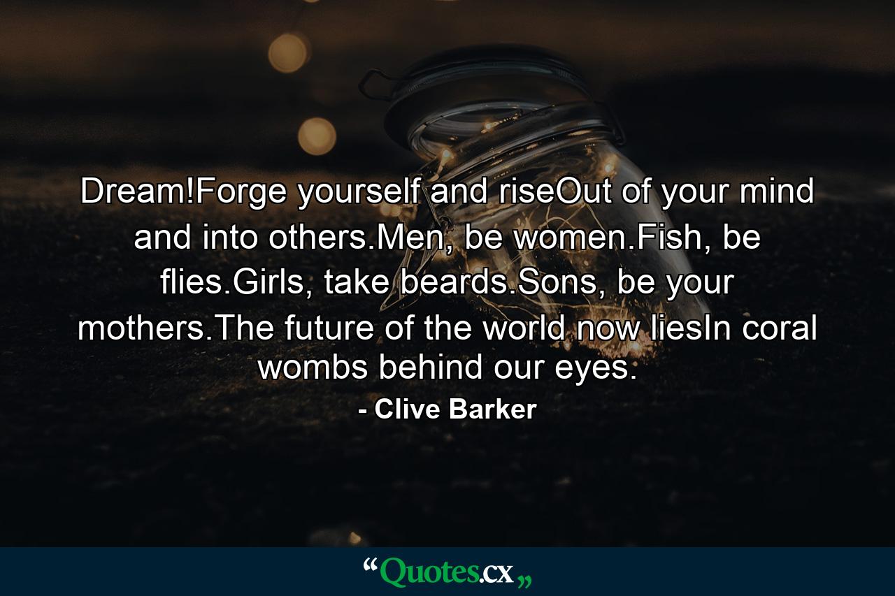 Dream!Forge yourself and riseOut of your mind and into others.Men, be women.Fish, be flies.Girls, take beards.Sons, be your mothers.The future of the world now liesIn coral wombs behind our eyes. - Quote by Clive Barker