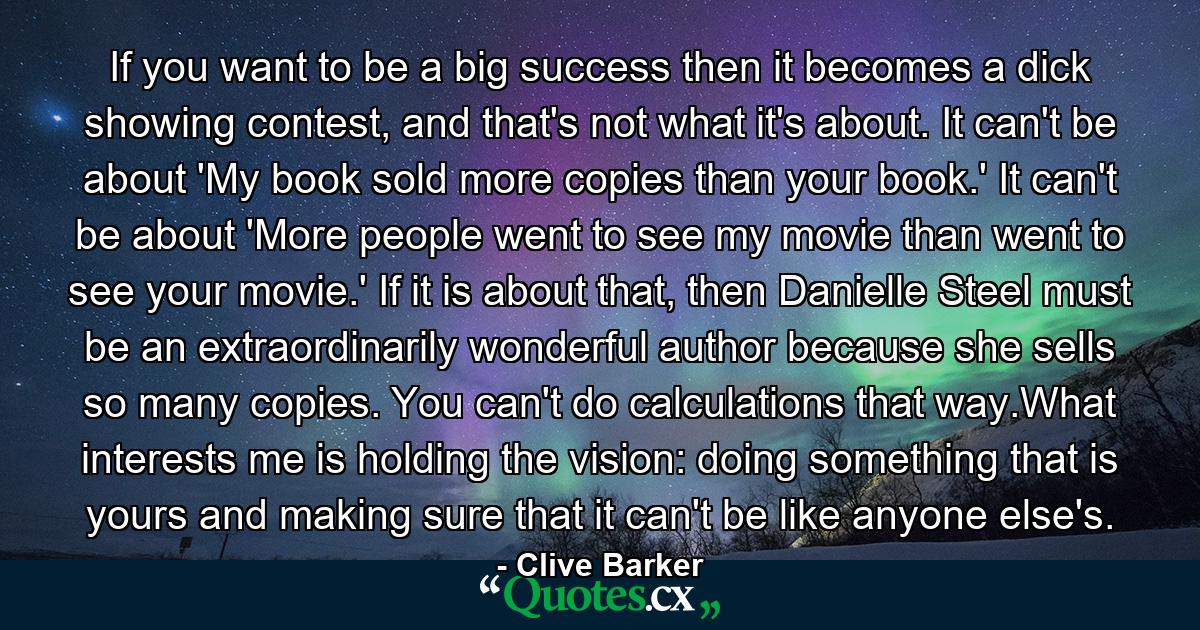 If you want to be a big success then it becomes a dick showing contest, and that's not what it's about. It can't be about 'My book sold more copies than your book.' It can't be about 'More people went to see my movie than went to see your movie.' If it is about that, then Danielle Steel must be an extraordinarily wonderful author because she sells so many copies. You can't do calculations that way.What interests me is holding the vision: doing something that is yours and making sure that it can't be like anyone else's. - Quote by Clive Barker