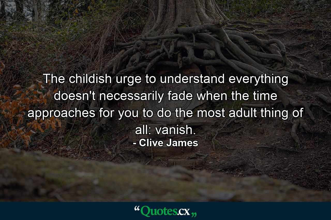 The childish urge to understand everything doesn't necessarily fade when the time approaches for you to do the most adult thing of all: vanish. - Quote by Clive James