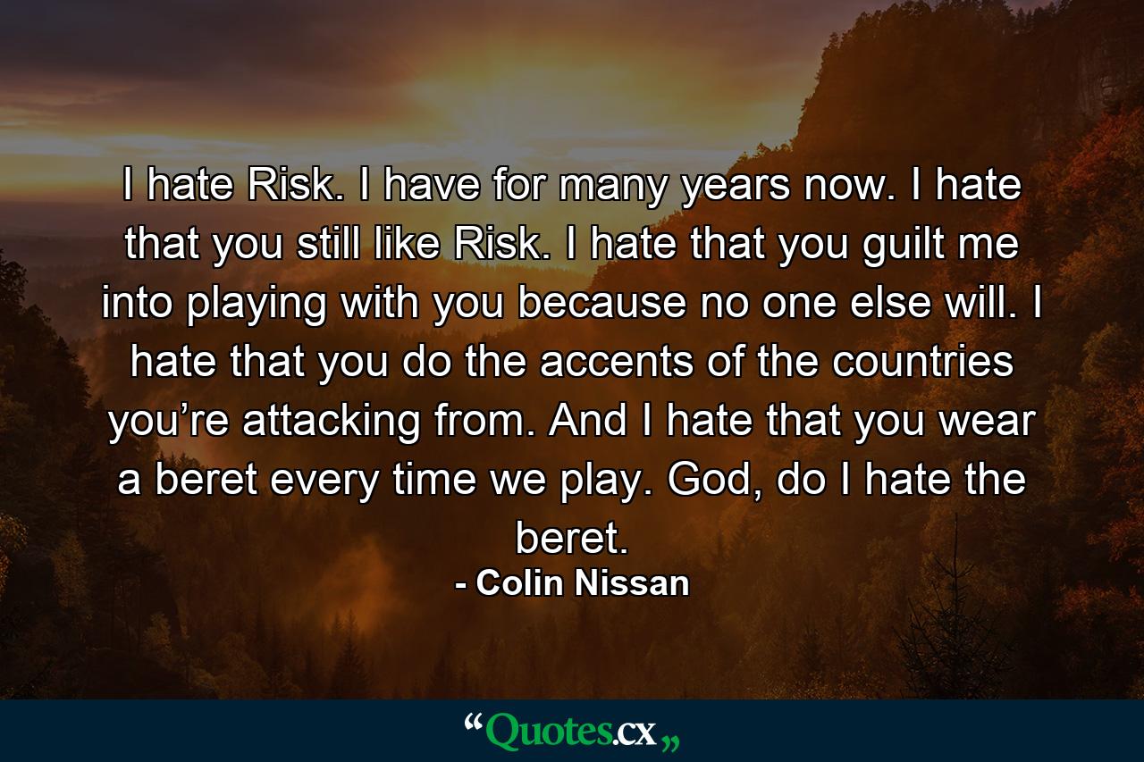 I hate Risk. I have for many years now. I hate that you still like Risk. I hate that you guilt me into playing with you because no one else will. I hate that you do the accents of the countries you’re attacking from. And I hate that you wear a beret every time we play. God, do I hate the beret. - Quote by Colin Nissan