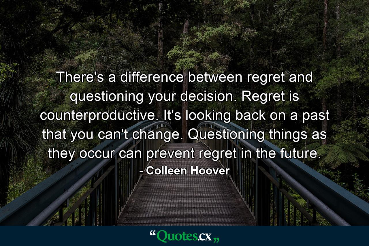 There's a difference between regret and questioning your decision. Regret is counterproductive. It's looking back on a past that you can't change. Questioning things as they occur can prevent regret in the future. - Quote by Colleen Hoover