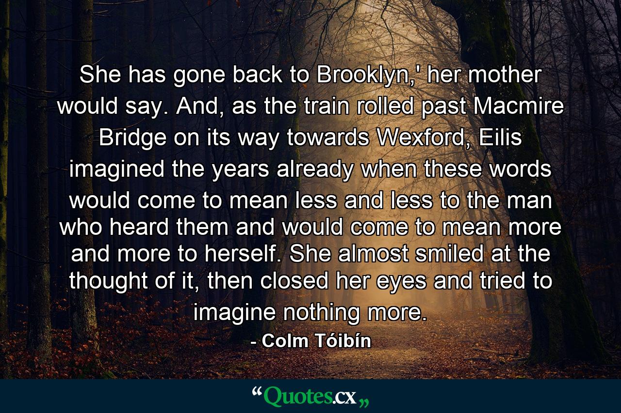 She has gone back to Brooklyn,' her mother would say. And, as the train rolled past Macmire Bridge on its way towards Wexford, Eilis imagined the years already when these words would come to mean less and less to the man who heard them and would come to mean more and more to herself. She almost smiled at the thought of it, then closed her eyes and tried to imagine nothing more. - Quote by Colm Tóibín