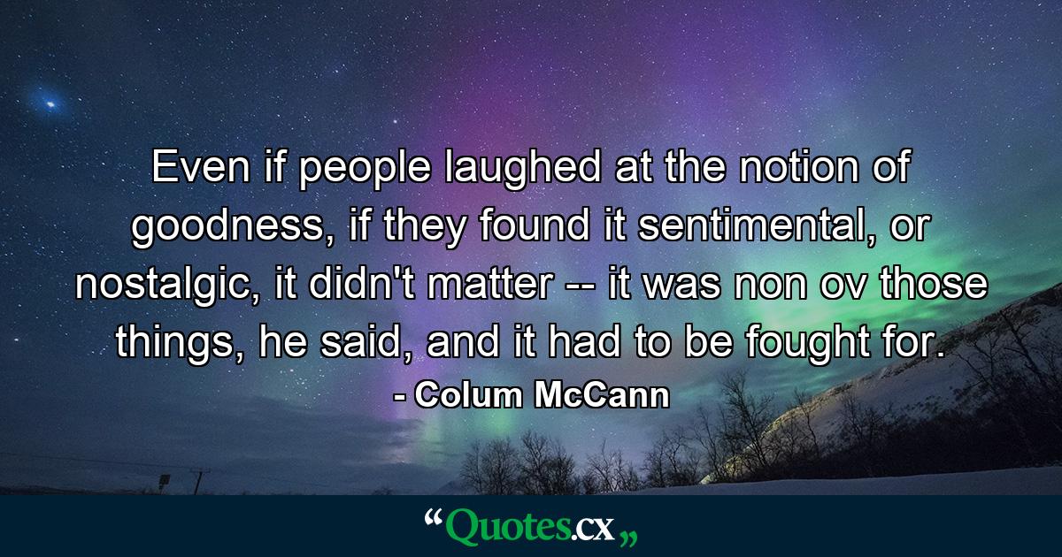 Even if people laughed at the notion of goodness, if they found it sentimental, or nostalgic, it didn't matter -- it was non ov those things, he said, and it had to be fought for. - Quote by Colum McCann