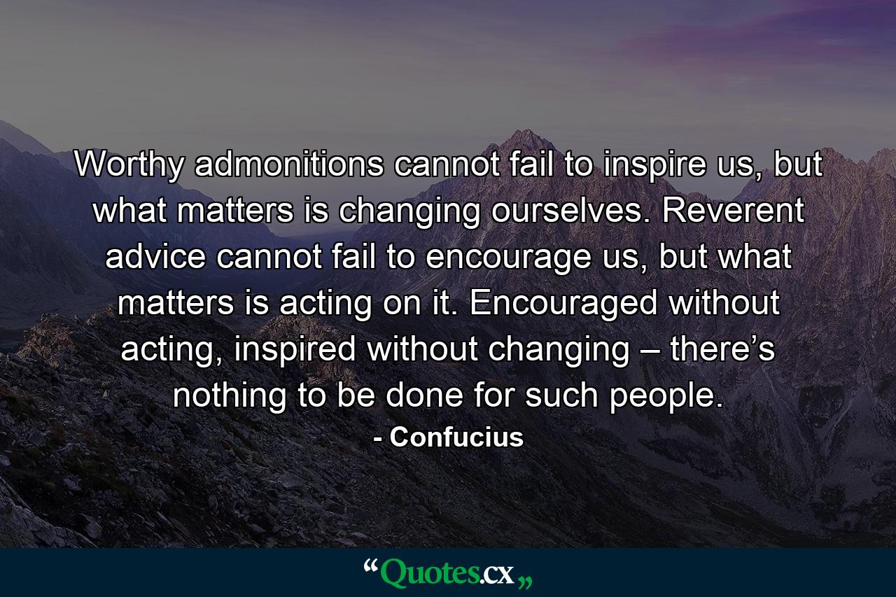 Worthy admonitions cannot fail to inspire us, but what matters is changing ourselves. Reverent advice cannot fail to encourage us, but what matters is acting on it. Encouraged without acting, inspired without changing – there’s nothing to be done for such people. - Quote by Confucius