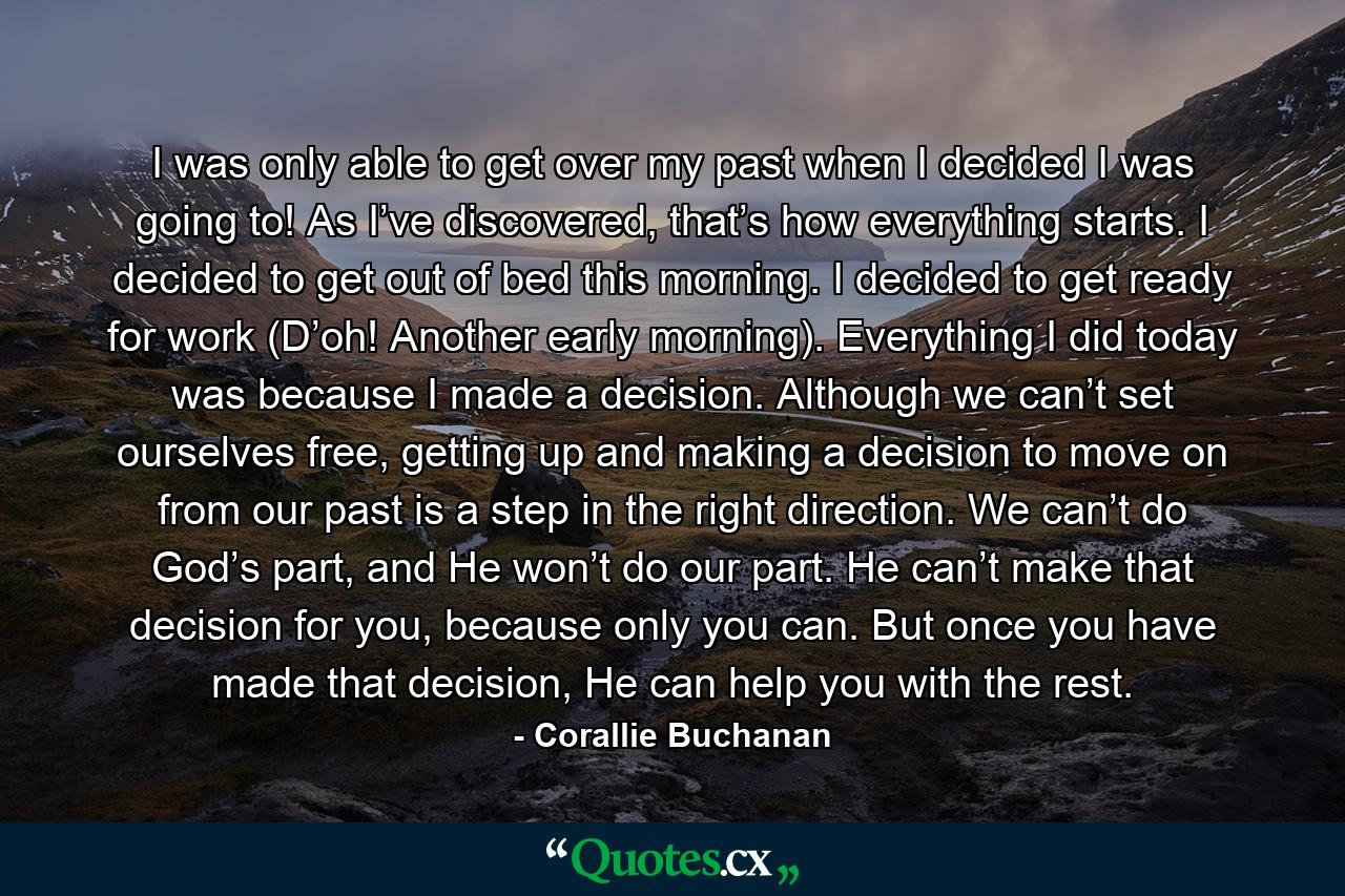 I was only able to get over my past when I decided I was going to! As I’ve discovered, that’s how everything starts. I decided to get out of bed this morning. I decided to get ready for work (D’oh! Another early morning). Everything I did today was because I made a decision. Although we can’t set ourselves free, getting up and making a decision to move on from our past is a step in the right direction. We can’t do God’s part, and He won’t do our part. He can’t make that decision for you, because only you can. But once you have made that decision, He can help you with the rest. - Quote by Corallie Buchanan