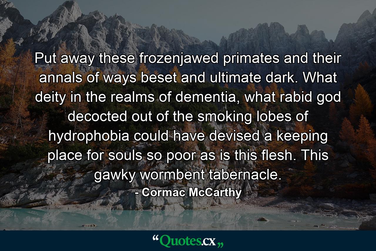 Put away these frozenjawed primates and their annals of ways beset and ultimate dark. What deity in the realms of dementia, what rabid god decocted out of the smoking lobes of hydrophobia could have devised a keeping place for souls so poor as is this flesh. This gawky wormbent tabernacle. - Quote by Cormac McCarthy