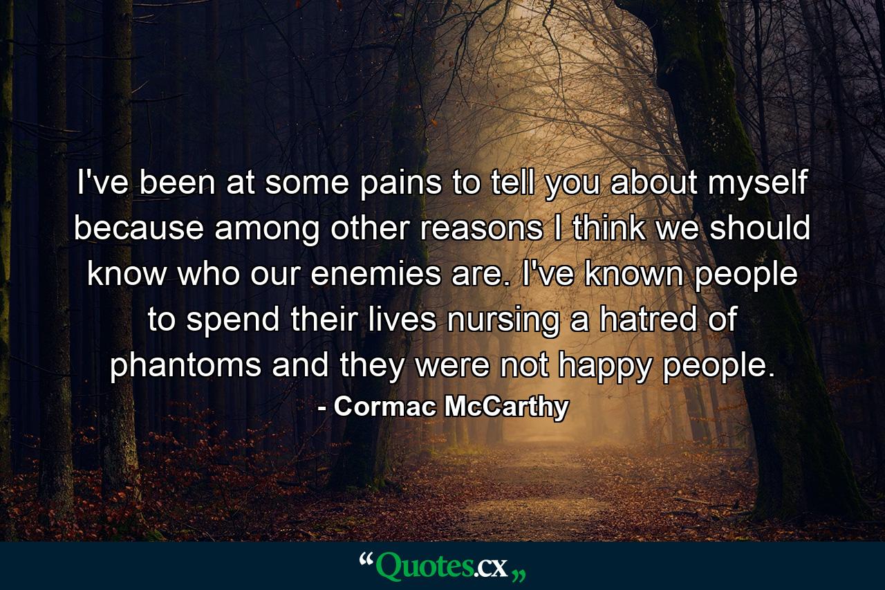 I've been at some pains to tell you about myself because among other reasons I think we should know who our enemies are. I've known people to spend their lives nursing a hatred of phantoms and they were not happy people. - Quote by Cormac McCarthy