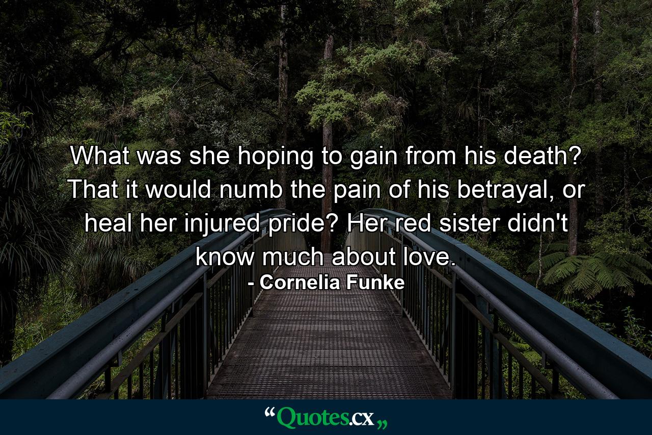 What was she hoping to gain from his death? That it would numb the pain of his betrayal, or heal her injured pride? Her red sister didn't know much about love. - Quote by Cornelia Funke