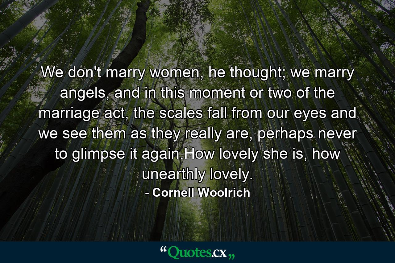 We don't marry women, he thought; we marry angels, and in this moment or two of the marriage act, the scales fall from our eyes and we see them as they really are, perhaps never to glimpse it again.How lovely she is, how unearthly lovely. - Quote by Cornell Woolrich