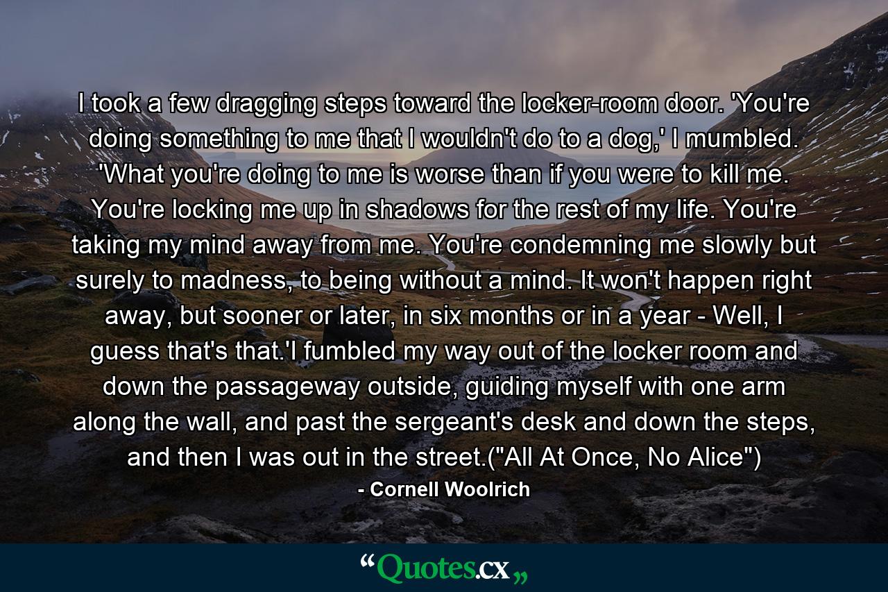 I took a few dragging steps toward the locker-room door. 'You're doing something to me that I wouldn't do to a dog,' I mumbled. 'What you're doing to me is worse than if you were to kill me. You're locking me up in shadows for the rest of my life. You're taking my mind away from me. You're condemning me slowly but surely to madness, to being without a mind. It won't happen right away, but sooner or later, in six months or in a year - Well, I guess that's that.'I fumbled my way out of the locker room and down the passageway outside, guiding myself with one arm along the wall, and past the sergeant's desk and down the steps, and then I was out in the street.(