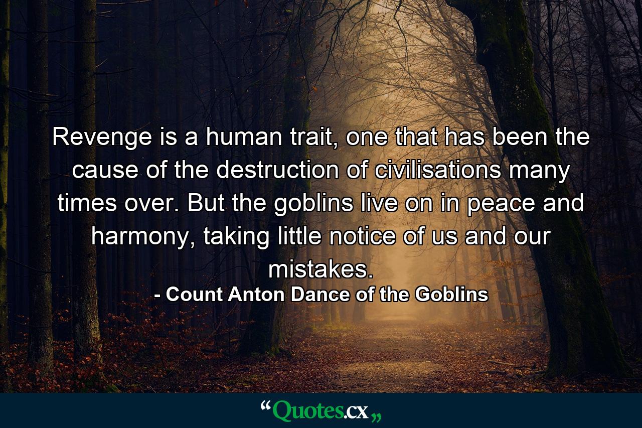 Revenge is a human trait, one that has been the cause of the destruction of civilisations many times over. But the goblins live on in peace and harmony, taking little notice of us and our mistakes. - Quote by Count Anton Dance of the Goblins