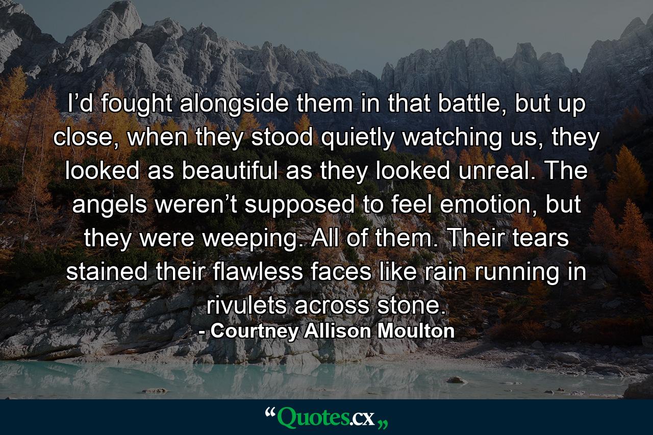 I’d fought alongside them in that battle, but up close, when they stood quietly watching us, they looked as beautiful as they looked unreal. The angels weren’t supposed to feel emotion, but they were weeping. All of them. Their tears stained their flawless faces like rain running in rivulets across stone. - Quote by Courtney Allison Moulton