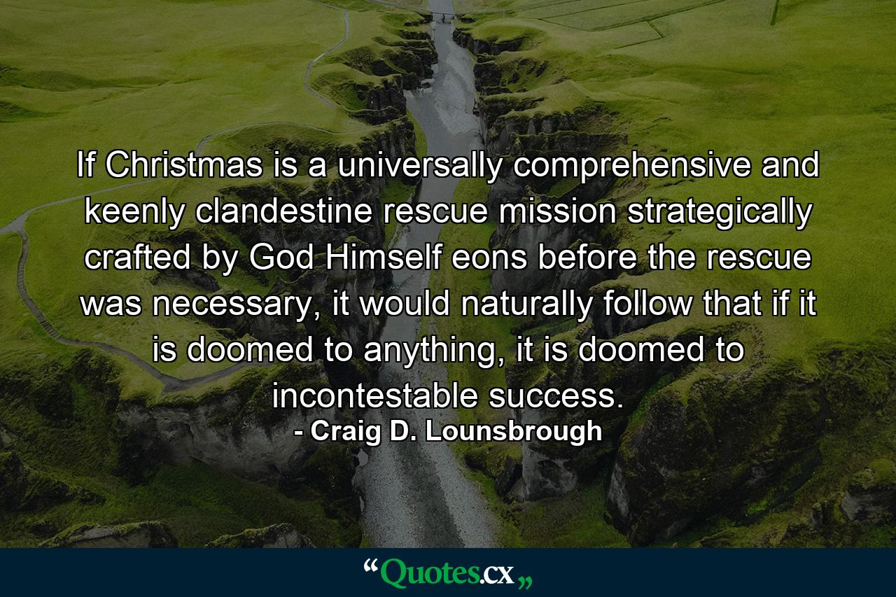 If Christmas is a universally comprehensive and keenly clandestine rescue mission strategically crafted by God Himself eons before the rescue was necessary, it would naturally follow that if it is doomed to anything, it is doomed to incontestable success. - Quote by Craig D. Lounsbrough