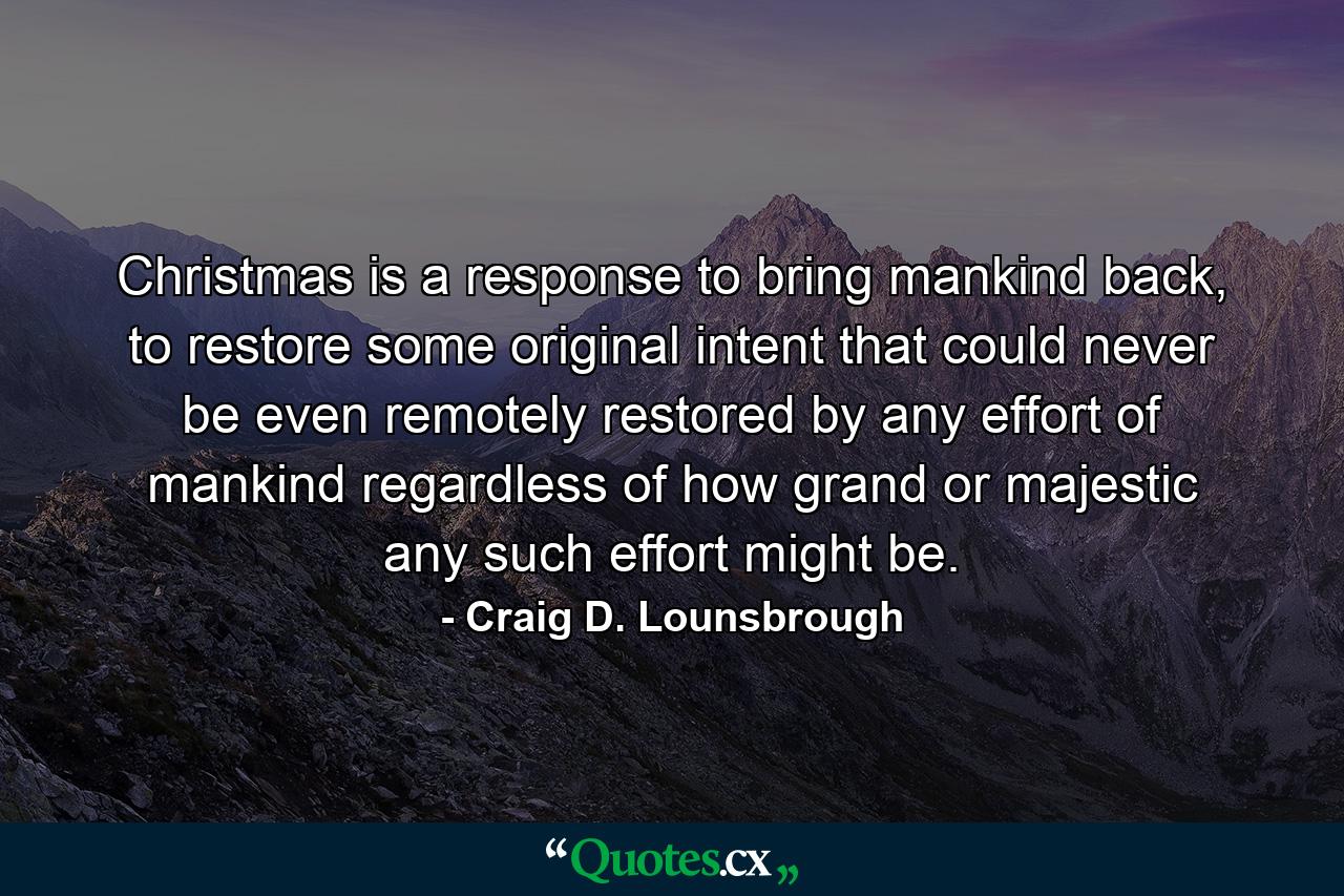 Christmas is a response to bring mankind back, to restore some original intent that could never be even remotely restored by any effort of mankind regardless of how grand or majestic any such effort might be. - Quote by Craig D. Lounsbrough