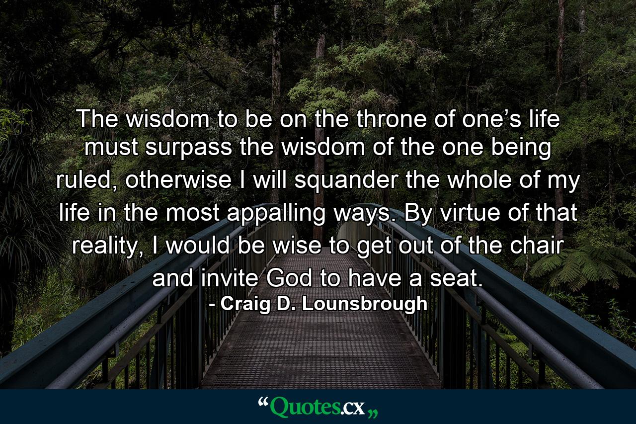 The wisdom to be on the throne of one’s life must surpass the wisdom of the one being ruled, otherwise I will squander the whole of my life in the most appalling ways. By virtue of that reality, I would be wise to get out of the chair and invite God to have a seat. - Quote by Craig D. Lounsbrough