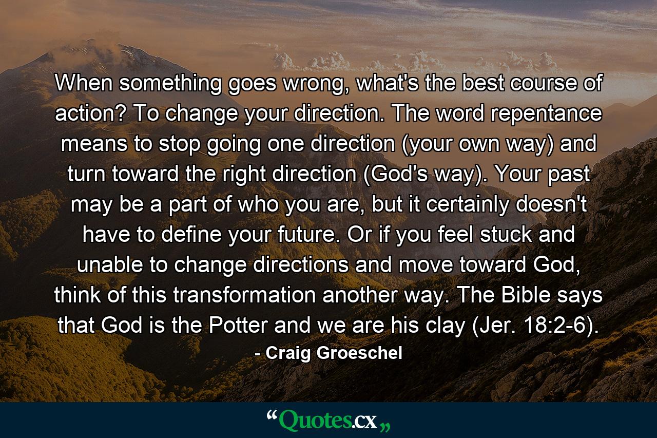 When something goes wrong, what's the best course of action? To change your direction. The word repentance means to stop going one direction (your own way) and turn toward the right direction (God's way). Your past may be a part of who you are, but it certainly doesn't have to define your future. Or if you feel stuck and unable to change directions and move toward God, think of this transformation another way. The Bible says that God is the Potter and we are his clay (Jer. 18:2-6). - Quote by Craig Groeschel