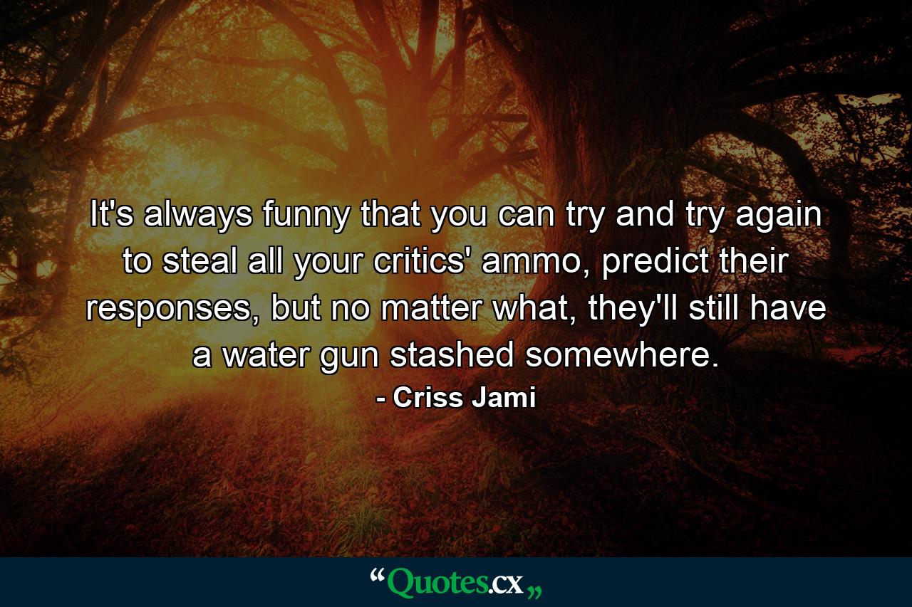 It's always funny that you can try and try again to steal all your critics' ammo, predict their responses, but no matter what, they'll still have a water gun stashed somewhere. - Quote by Criss Jami