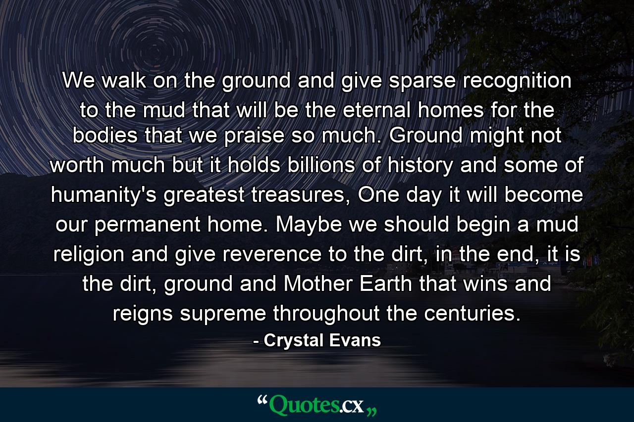 We walk on the ground and give sparse recognition to the mud that will be the eternal homes for the bodies that we praise so much. Ground might not worth much but it holds billions of history and some of humanity's greatest treasures, One day it will become our permanent home. Maybe we should begin a mud religion and give reverence to the dirt, in the end, it is the dirt, ground and Mother Earth that wins and reigns supreme throughout the centuries. - Quote by Crystal Evans