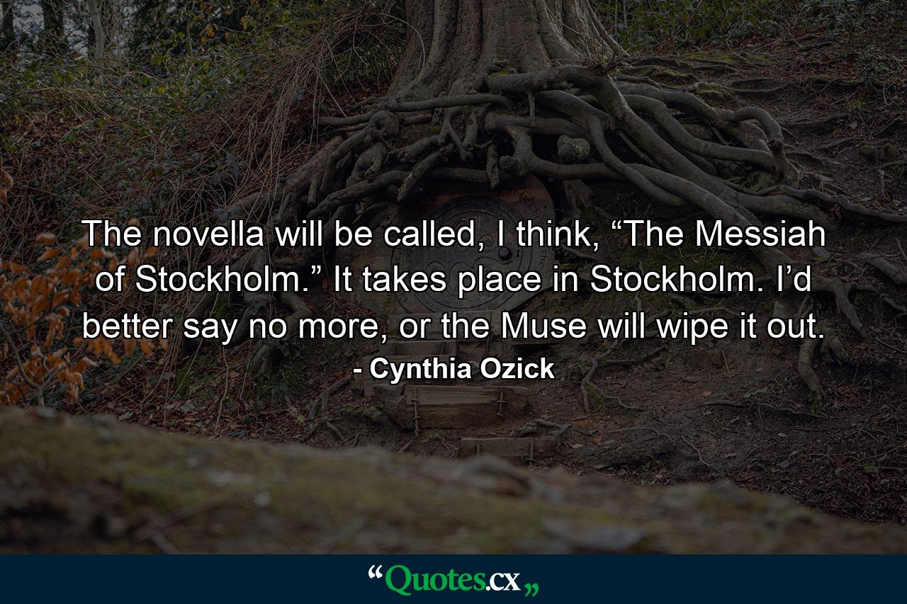 The novella will be called, I think, “The Messiah of Stockholm.” It takes place in Stockholm. I’d better say no more, or the Muse will wipe it out. - Quote by Cynthia Ozick