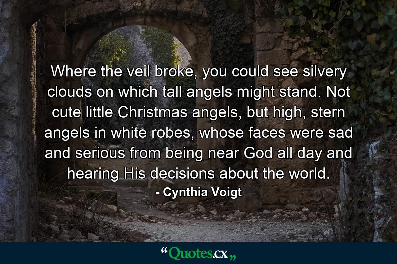 Where the veil broke, you could see silvery clouds on which tall angels might stand. Not cute little Christmas angels, but high, stern angels in white robes, whose faces were sad and serious from being near God all day and hearing His decisions about the world. - Quote by Cynthia Voigt