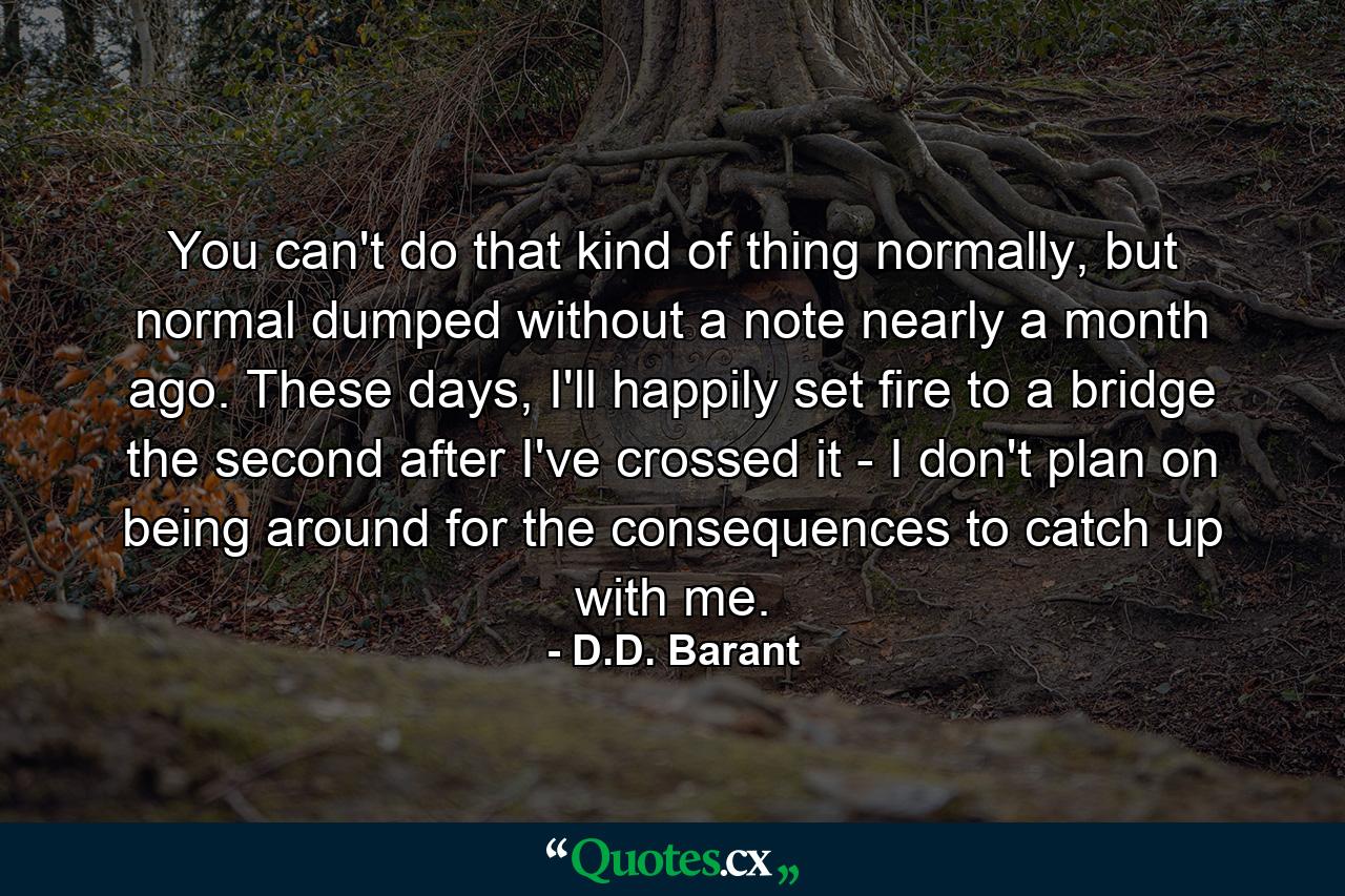 You can't do that kind of thing normally, but normal dumped without a note nearly a month ago. These days, I'll happily set fire to a bridge the second after I've crossed it - I don't plan on being around for the consequences to catch up with me. - Quote by D.D. Barant