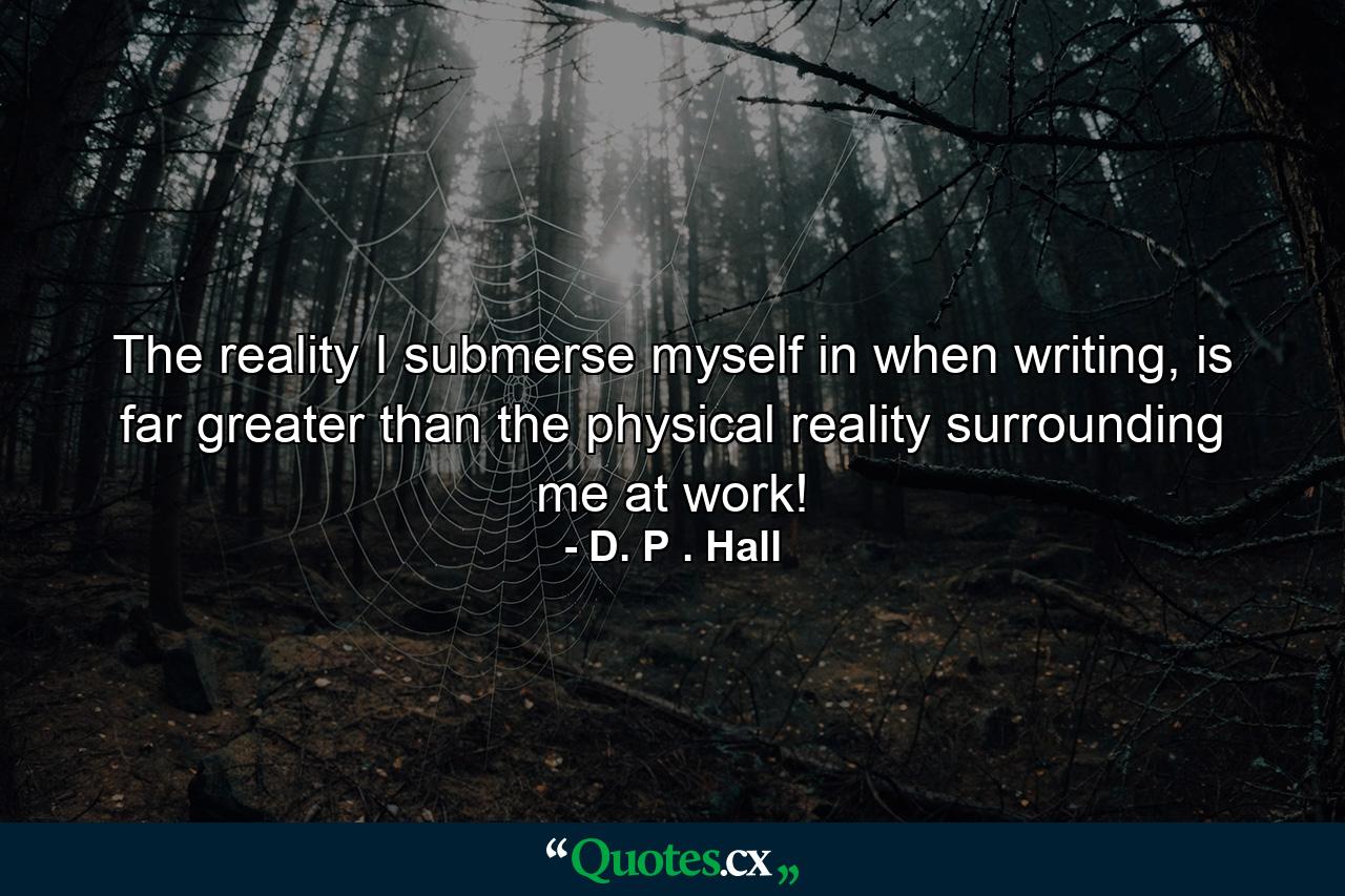 The reality I submerse myself in when writing, is far greater than the physical reality surrounding me at work! - Quote by D. P . Hall