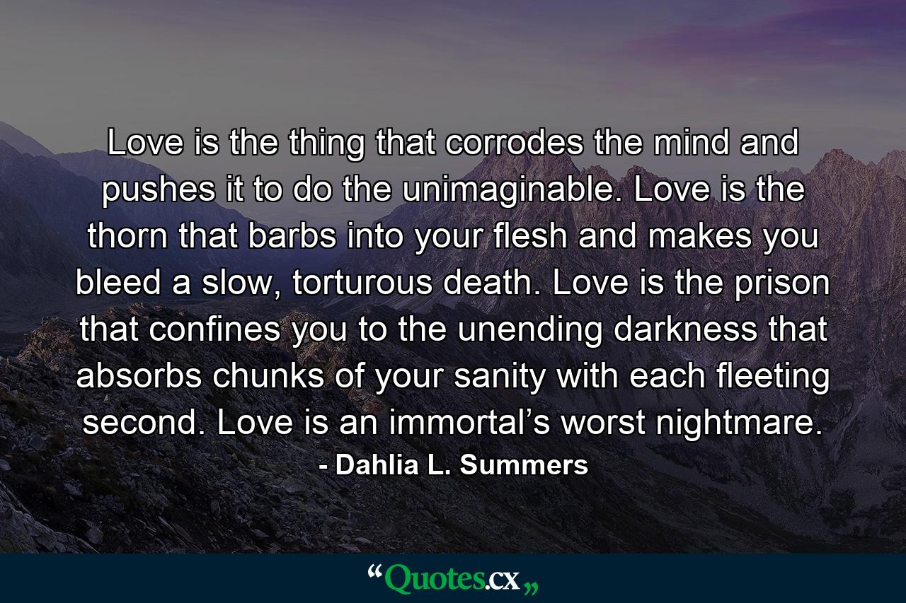 Love is the thing that corrodes the mind and pushes it to do the unimaginable. Love is the thorn that barbs into your flesh and makes you bleed a slow, torturous death. Love is the prison that confines you to the unending darkness that absorbs chunks of your sanity with each fleeting second. Love is an immortal’s worst nightmare. - Quote by Dahlia L. Summers