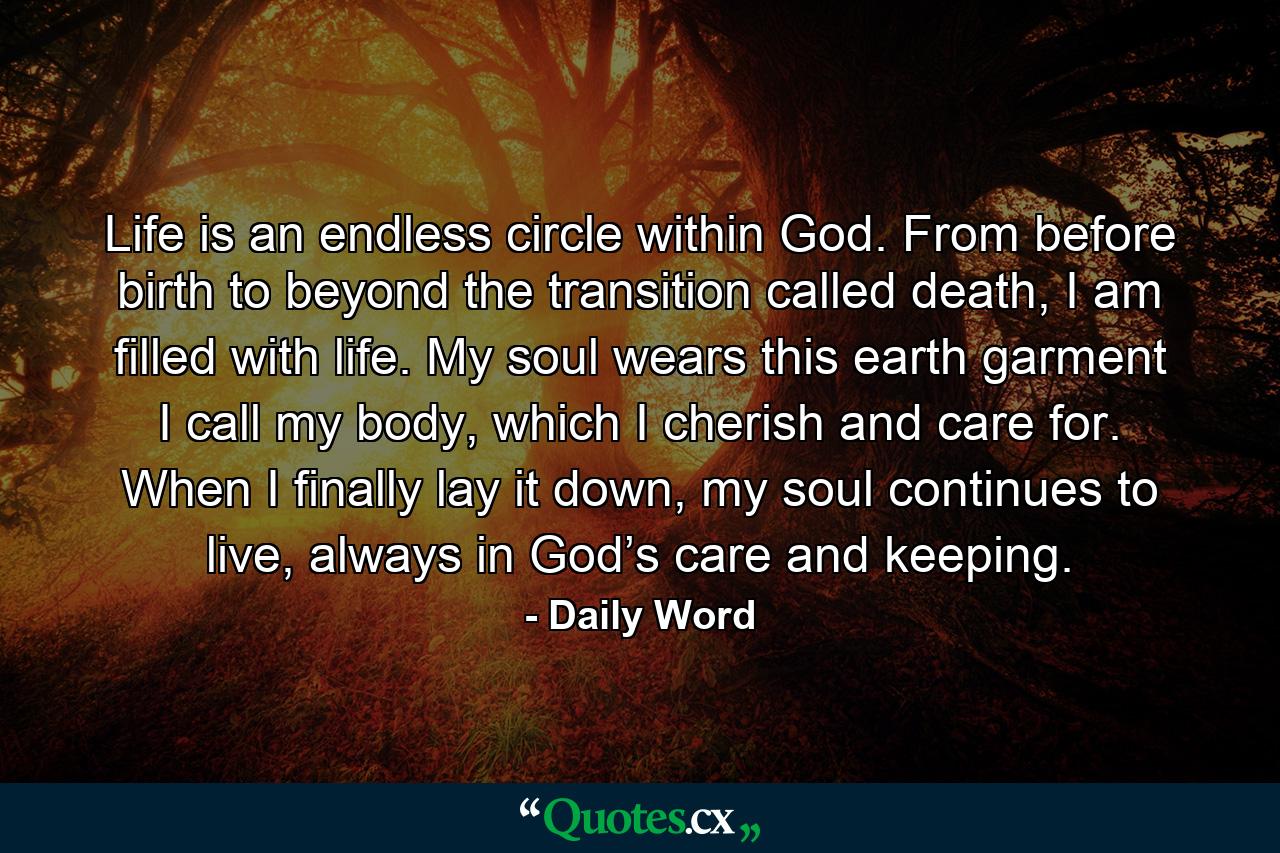 Life is an endless circle within God. From before birth to beyond the transition called death, I am filled with life. My soul wears this earth garment I call my body, which I cherish and care for. When I finally lay it down, my soul continues to live, always in God’s care and keeping. - Quote by Daily Word