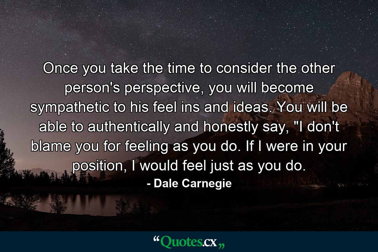 Once you take the time to consider the other person's perspective, you will become sympathetic to his feel ins and ideas. You will be able to authentically and honestly say, 