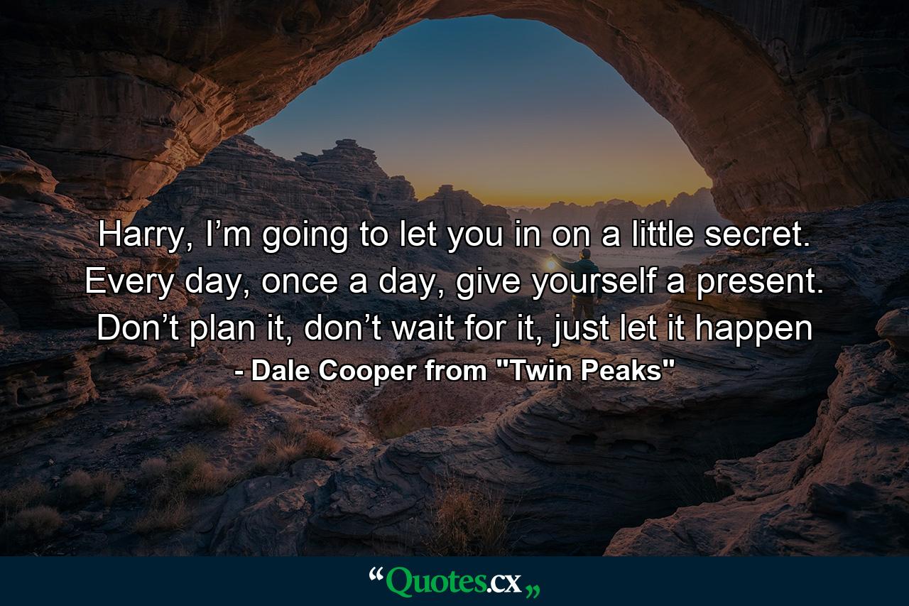 Harry, I’m going to let you in on a little secret. Every day, once a day, give yourself a present. Don’t plan it, don’t wait for it, just let it happen - Quote by Dale Cooper from 