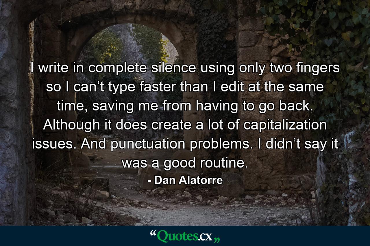 I write in complete silence using only two fingers so I can’t type faster than I edit at the same time, saving me from having to go back. Although it does create a lot of capitalization issues. And punctuation problems. I didn’t say it was a good routine. - Quote by Dan Alatorre